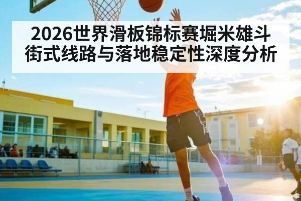 2026世界滑板锦标赛堀米雄斗街式线路与落地稳定性深度分析